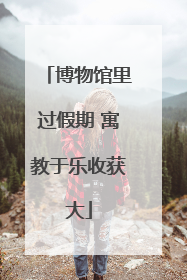 博物馆里过假期 寓教于乐收获大