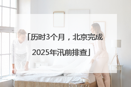 历时3个月，北京完成2025年汛前排查