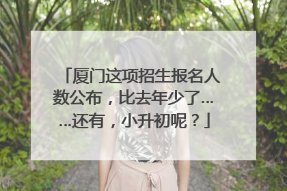 厦门这项招生报名人数公布，比去年少了……还有，小升初呢？