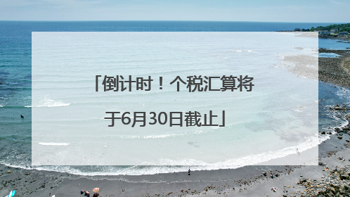 倒计时！个税汇算将于6月30日截止