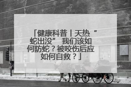 健康科普丨天热“蛇出没” 我们该如何防蛇？被咬伤后应如何自救？