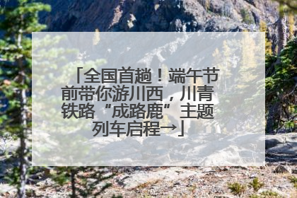 全国首趟！端午节前带你游川西，川青铁路“成路鹿”主题列车启程→