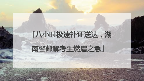 八小时极速补证送达，湖南警邮解考生燃眉之急