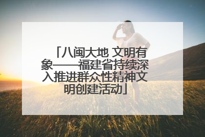 八闽大地 文明有象——福建省持续深入推进群众性精神文明创建活动