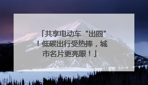 共享电动车“出圈”！低碳出行受热捧，城市名片更亮眼！