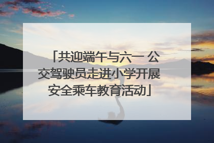 共迎端午与六一 公交驾驶员走进小学开展安全乘车教育活动