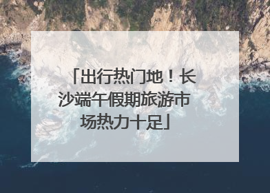 出行热门地！长沙端午假期旅游市场热力十足