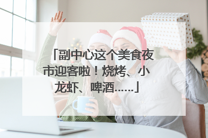 副中心这个美食夜市迎客啦！烧烤、小龙虾、啤酒……