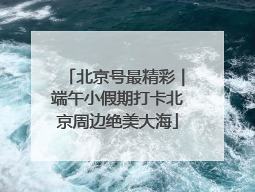北京号最精彩｜端午小假期打卡北京周边绝美大海
