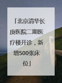 北京清华长庚医院二期医疗楼开诊，新增500张床位