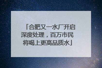 合肥又一水厂开启深度处理，百万市民将喝上更高品质水