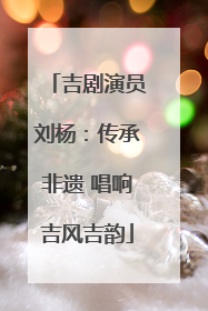 吉剧演员刘杨：传承非遗 唱响吉风吉韵