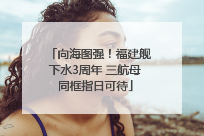 向海图强！福建舰下水3周年 三航母同框指日可待