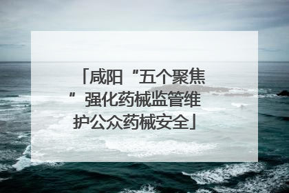 咸阳“五个聚焦”强化药械监管维护公众药械安全