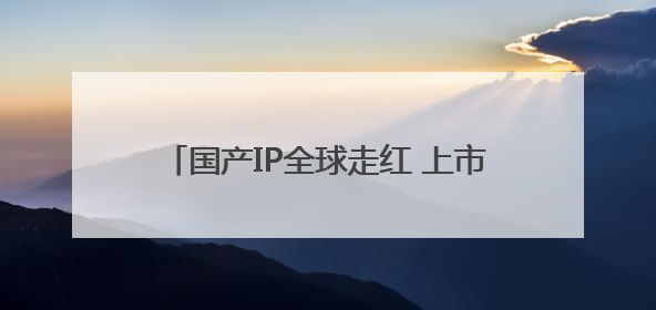 国产IP全球走红 上市公司深挖IP经济潜力