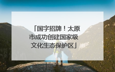 国字招牌！太原市成功创建国家级文化生态保护区