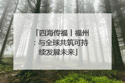 四海传福丨福州：与全球共筑可持续发展未来