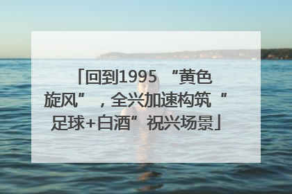 回到1995 “黄色旋风”，全兴加速构筑“足球+白酒”祝兴场景