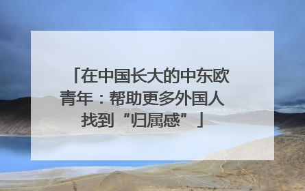 在中国长大的中东欧青年：帮助更多外国人找到“归属感”