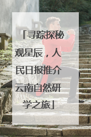 寻踪探秘观星辰，人民日报推介云南自然研学之旅