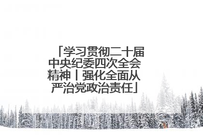 学习贯彻二十届中央纪委四次全会精神丨强化全面从严治党政治责任
