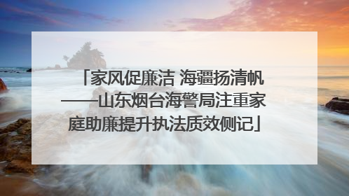 家风促廉洁 海疆扬清帆——山东烟台海警局注重家庭助廉提升执法质效侧记
