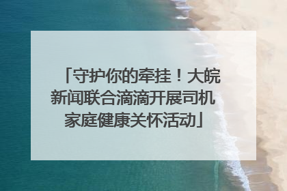 守护你的牵挂！大皖新闻联合滴滴开展司机家庭健康关怀活动