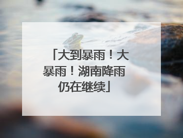 大到暴雨！大暴雨！湖南降雨仍在继续