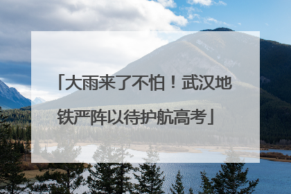 大雨来了不怕！武汉地铁严阵以待护航高考
