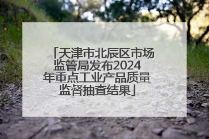 天津市北辰区市场监管局发布2024年重点工业产品质量监督抽查结果