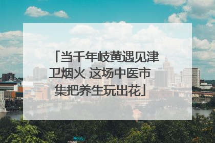 当千年岐黄遇见津卫烟火 这场中医市集把养生玩出花