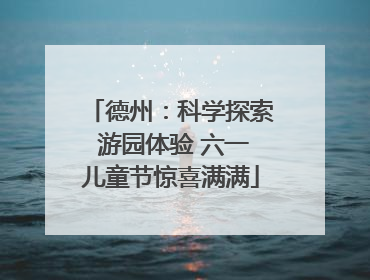 德州：科学探索 游园体验 六一儿童节惊喜满满