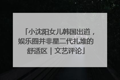 小沈阳女儿韩国出道，娱乐圈并非星二代扎堆的舒适区｜文艺评论