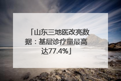 山东三地医改亮数据：基层诊疗量最高达77.4%