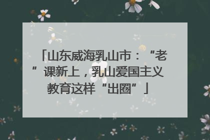 山东威海乳山市：“老”课新上，乳山爱国主义教育这样“出圈”