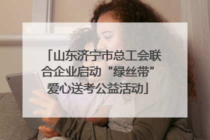 山东济宁市总工会联合企业启动“绿丝带”爱心送考公益活动
