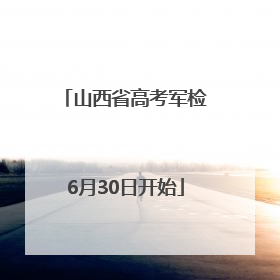 山西省高考军检6月30日开始