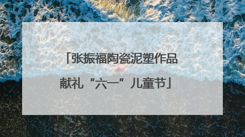 张振福陶瓷泥塑作品献礼“六一”儿童节