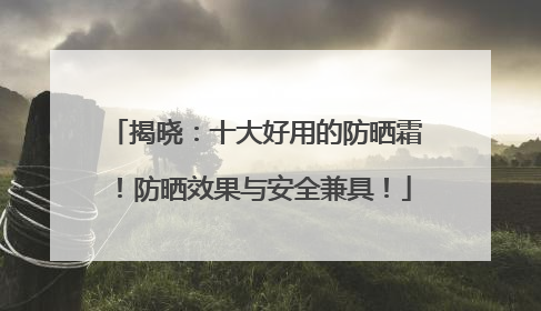 揭晓：十大好用的防晒霜！防晒效果与安全兼具！