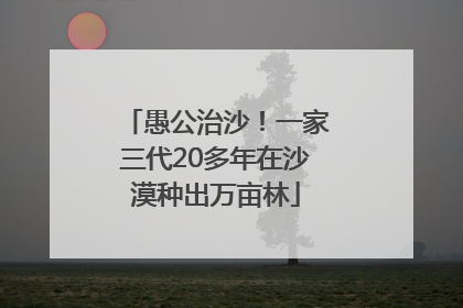 愚公治沙！一家三代20多年在沙漠种出万亩林