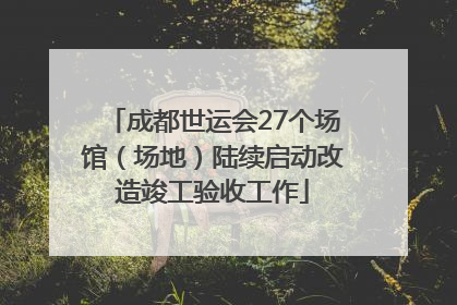 成都世运会27个场馆（场地）陆续启动改造竣工验收工作