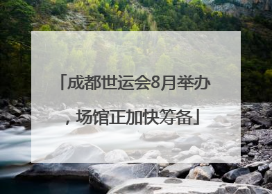 成都世运会8月举办，场馆正加快筹备