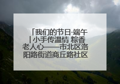 我们的节日·端午│小手传温情 粽香老人心——市北区洛阳路街道商丘路社区携手共建单位开展端午主题活动