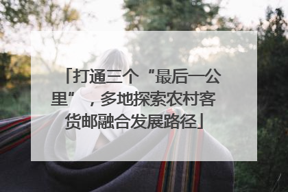 打通三个“最后一公里”，多地探索农村客货邮融合发展路径