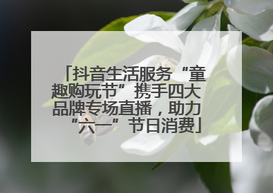 抖音生活服务“童趣购玩节”携手四大品牌专场直播，助力“六一”节日消费