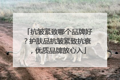 抗皱紧致哪个品牌好？护肤品抗皱紧致抗衰，优质品牌放心入