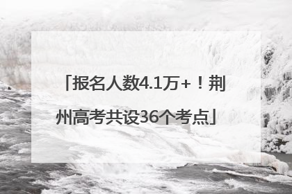 报名人数4.1万+！荆州高考共设36个考点