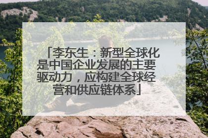 李东生：新型全球化是中国企业发展的主要驱动力，应构建全球经营和供应链体系