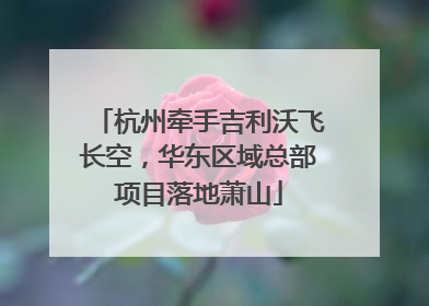 杭州牵手吉利沃飞长空，华东区域总部项目落地萧山