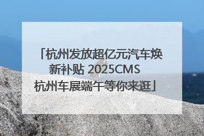 杭州发放超亿元汽车焕新补贴 2025CMS杭州车展端午等你来逛
